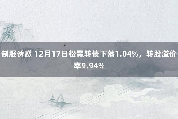 制服诱惑 12月17日松霖转债下落1.04%，转股溢价率9.94%