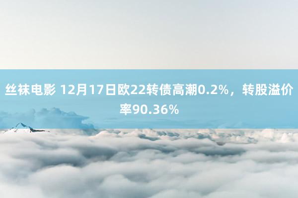 丝袜电影 12月17日欧22转债高潮0.2%，转股溢价率90.36%