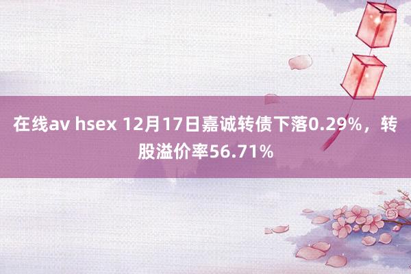 在线av hsex 12月17日嘉诚转债下落0.29%，转股溢价率56.71%