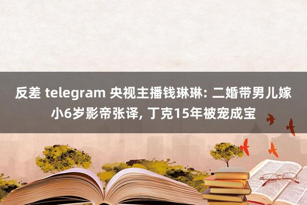 反差 telegram 央视主播钱琳琳: 二婚带男儿嫁小6岁影帝张译， 丁克15年被宠成宝