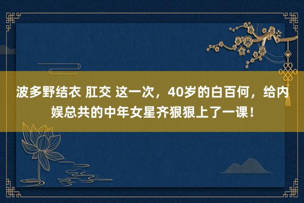 波多野结衣 肛交 这一次，40岁的白百何，给内娱总共的中年女星齐狠狠上了一课！