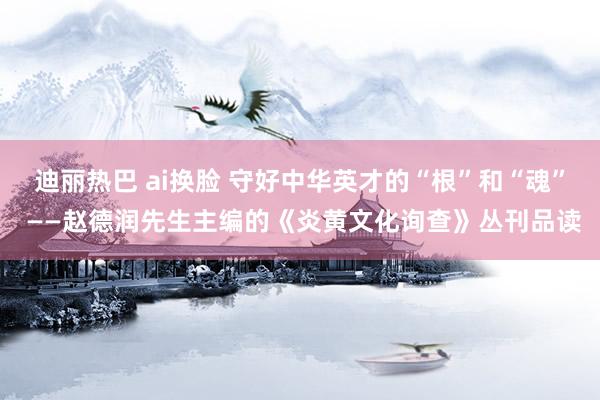 迪丽热巴 ai换脸 守好中华英才的“根”和“魂” ——赵德润先生主编的《炎黄文化询查》丛刊品读