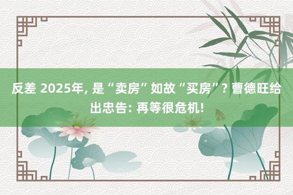 反差 2025年， 是“卖房”如故“买房”? 曹德旺给出忠告: 再等很危机!