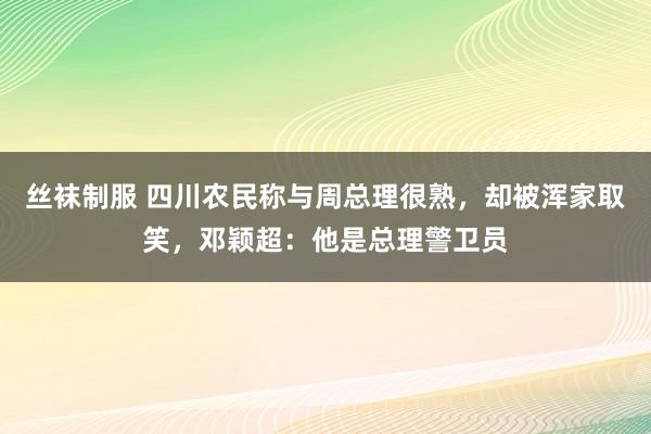 丝袜制服 四川农民称与周总理很熟，却被浑家取笑，邓颖超：他是总理警卫员