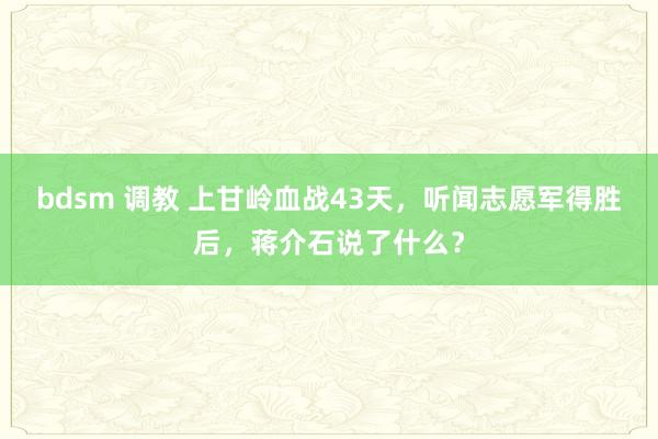 bdsm 调教 上甘岭血战43天，听闻志愿军得胜后，蒋介石说了什么？