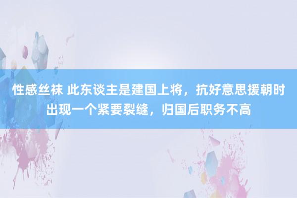 性感丝袜 此东谈主是建国上将，抗好意思援朝时出现一个紧要裂缝，归国后职务不高