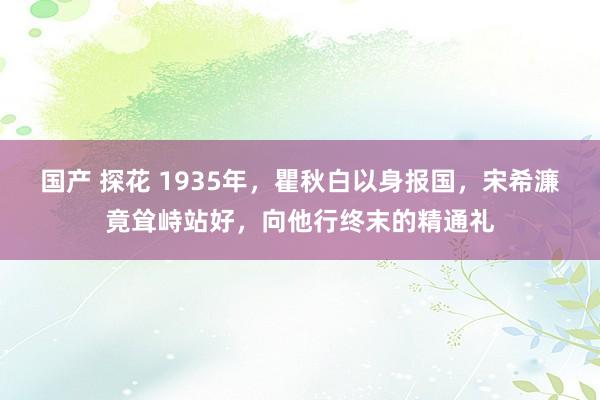 国产 探花 1935年，瞿秋白以身报国，宋希濂竟耸峙站好，向他行终末的精通礼