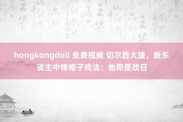 hongkongdoll 免费视频 切尔西大捷，新东谈主中锋帽子戏法：他即是改日