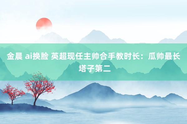 金晨 ai换脸 英超现任主帅合手教时长：瓜帅最长 塔子第二