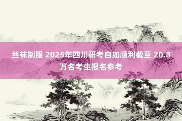 丝袜制服 2025年四川研考自如顺利截至 20.8万名考生报名参考