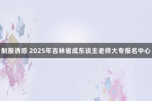 制服诱惑 2025年吉林省成东谈主老师大专报名中心