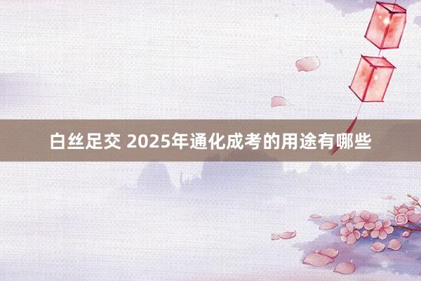 白丝足交 2025年通化成考的用途有哪些