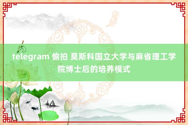 telegram 偷拍 莫斯科国立大学与麻省理工学院博士后的培养模式