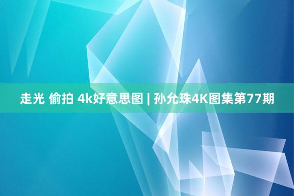 走光 偷拍 4k好意思图 | 孙允珠4K图集第77期