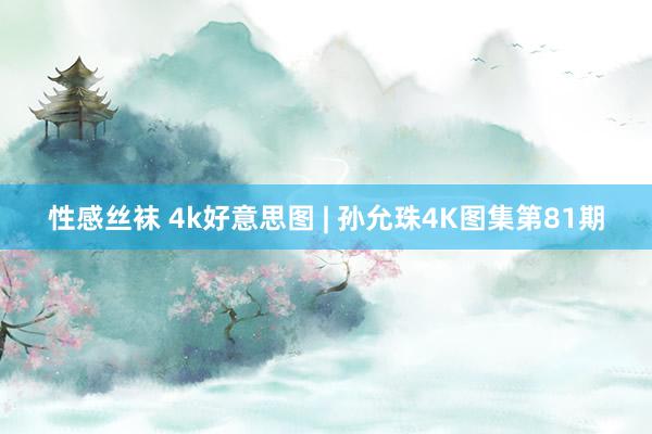 性感丝袜 4k好意思图 | 孙允珠4K图集第81期