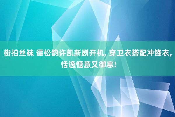 街拍丝袜 谭松韵许凯新剧开机， 穿卫衣搭配冲锋衣， 恬逸惬意又御寒!