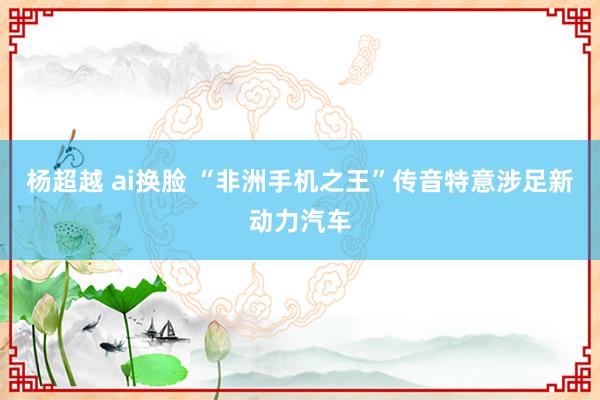 杨超越 ai换脸 “非洲手机之王”传音特意涉足新动力汽车