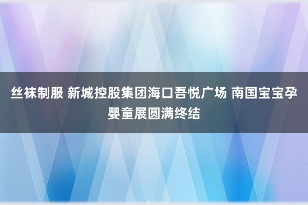 丝袜制服 新城控股集团海口吾悦广场 南国宝宝孕婴童展圆满终结