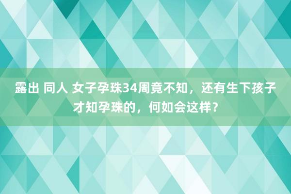 露出 同人 女子孕珠34周竟不知，还有生下孩子才知孕珠的，何如会这样？