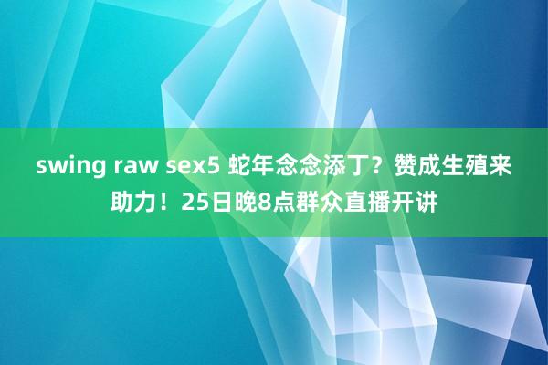 swing raw sex5 蛇年念念添丁？赞成生殖来助力！25日晚8点群众直播开讲