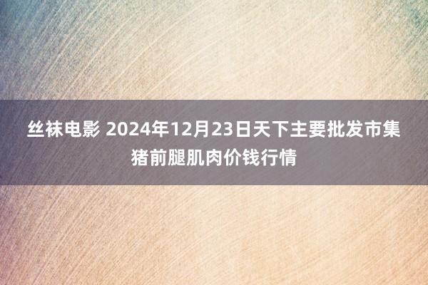 丝袜电影 2024年12月23日天下主要批发市集猪前腿肌肉价钱行情