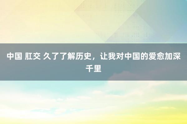 中国 肛交 久了了解历史，让我对中国的爱愈加深千里