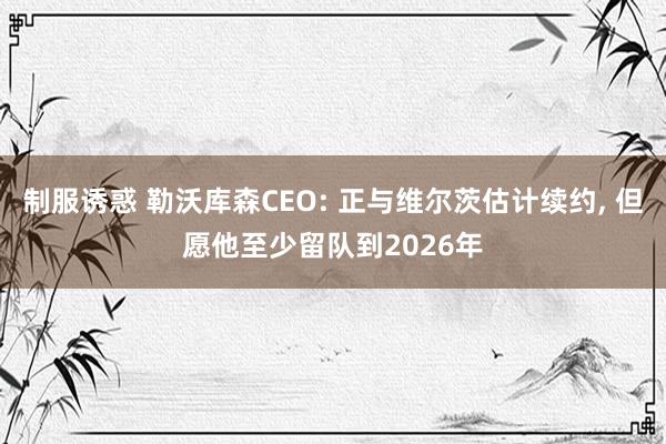 制服诱惑 勒沃库森CEO: 正与维尔茨估计续约， 但愿他至少留队到2026年