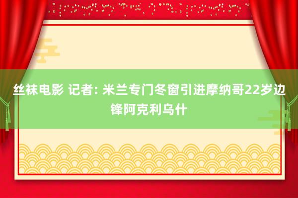 丝袜电影 记者: 米兰专门冬窗引进摩纳哥22岁边锋阿克利乌什