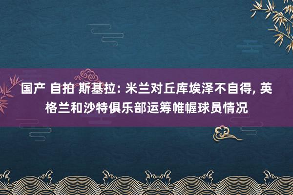 国产 自拍 斯基拉: 米兰对丘库埃泽不自得， 英格兰和沙特俱乐部运筹帷幄球员情况