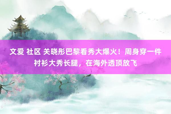 文爱 社区 关晓彤巴黎看秀大爆火！周身穿一件衬衫大秀长腿，在海外透顶放飞