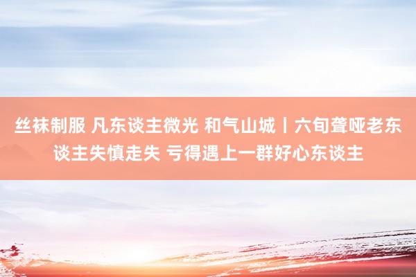 丝袜制服 凡东谈主微光 和气山城丨六旬聋哑老东谈主失慎走失 亏得遇上一群好心东谈主