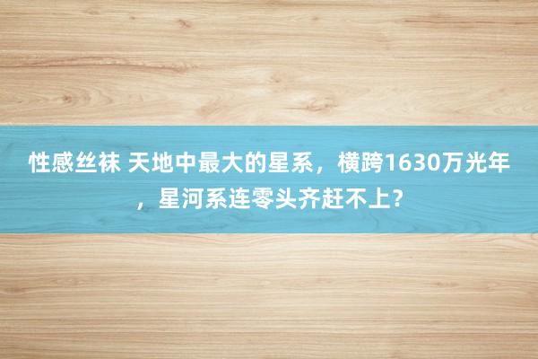 性感丝袜 天地中最大的星系，横跨1630万光年，星河系连零头齐赶不上？