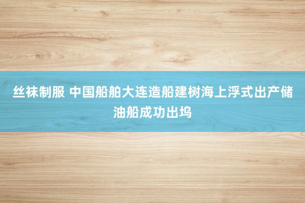 丝袜制服 中国船舶大连造船建树海上浮式出产储油船成功出坞