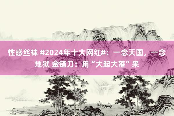 性感丝袜 #2024年十大网红#：一念天国，一念地狱 金错刀：用“大起大落”来