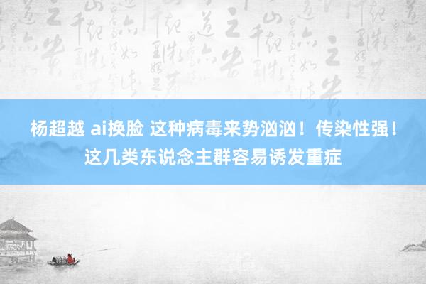 杨超越 ai换脸 这种病毒来势汹汹！传染性强！这几类东说念主群容易诱发重症