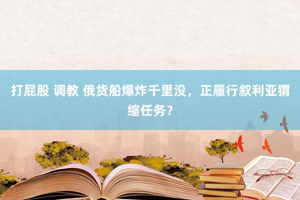 打屁股 调教 俄货船爆炸千里没，正履行叙利亚猬缩任务？