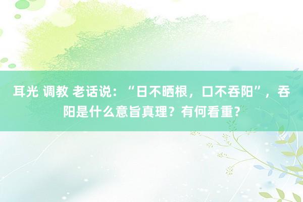 耳光 调教 老话说：“日不晒根，口不吞阳”，吞阳是什么意旨真理？有何看重？