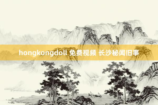 hongkongdoll 免费视频 长沙秘闻旧事