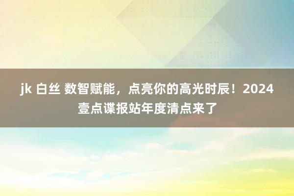 jk 白丝 数智赋能，点亮你的高光时辰！2024壹点谍报站年度清点来了