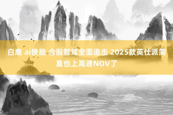 白鹿 ai换脸 合股智驾全面追击 2025款英仕派简直也上高速NOV了