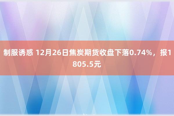 制服诱惑 12月26日焦炭期货收盘下落0.74%，报1805.5元