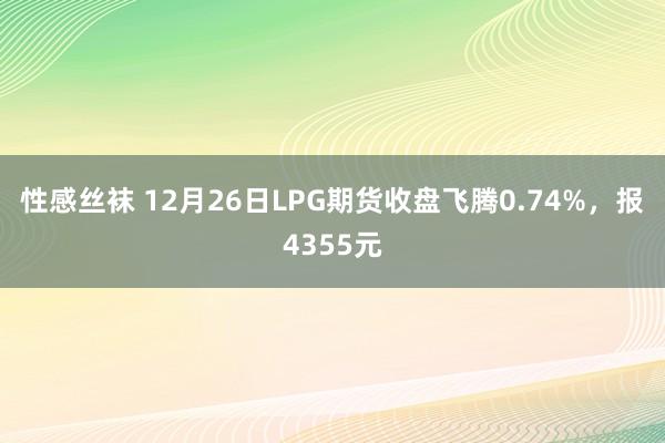 性感丝袜 12月26日LPG期货收盘飞腾0.74%，报4355元