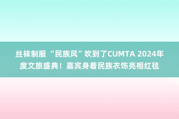 丝袜制服 “民族风”吹到了CUMTA 2024年度文旅盛典！嘉宾身着民族衣饰亮相红毯