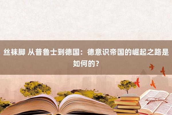 丝袜脚 从普鲁士到德国：德意识帝国的崛起之路是如何的？