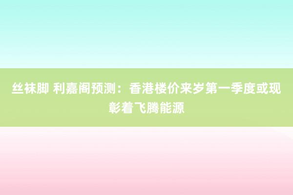 丝袜脚 利嘉阁预测：香港楼价来岁第一季度或现彰着飞腾能源