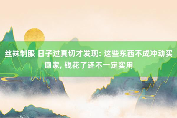 丝袜制服 日子过真切才发现: 这些东西不成冲动买回家， 钱花了还不一定实用