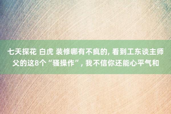 七天探花 白虎 装修哪有不疯的， 看到工东谈主师父的这8个“骚操作”， 我不信你还能心平气和