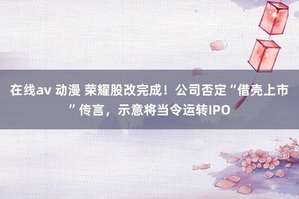 在线av 动漫 荣耀股改完成！公司否定“借壳上市”传言，示意将当令运转IPO