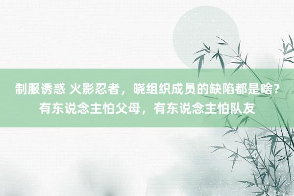 制服诱惑 火影忍者，晓组织成员的缺陷都是啥？有东说念主怕父母，有东说念主怕队友