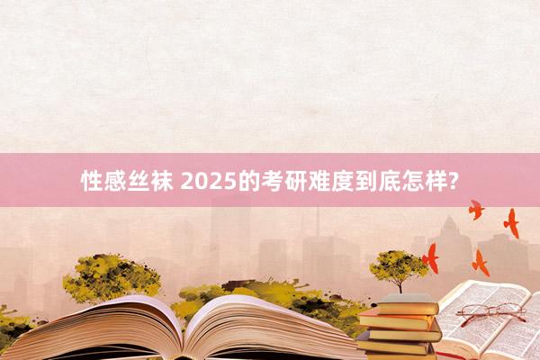 性感丝袜 2025的考研难度到底怎样?